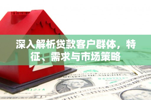 涿鹿深入解析贷款客户群体，特征、需求与市场策略
