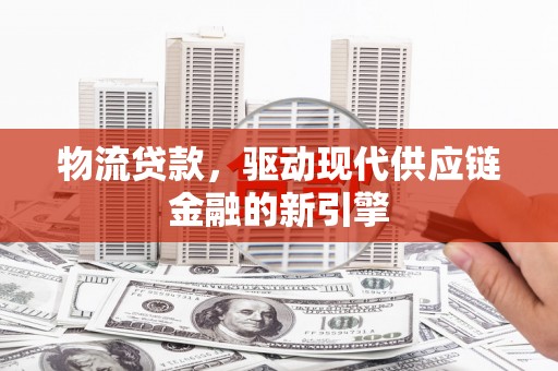涿鹿物流贷款，驱动现代供应链金融的新引擎