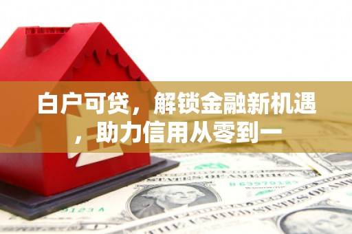 涿鹿白户可贷，解锁金融新机遇，助力信用从零到一