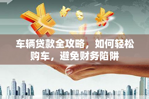 涿鹿车辆贷款全攻略，如何轻松购车，避免财务陷阱