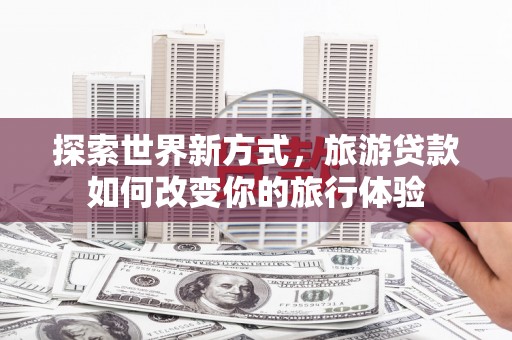 涿鹿探索世界新方式，旅游贷款如何改变你的旅行体验