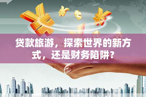 涿鹿贷款旅游，探索世界的新方式，还是财务陷阱？