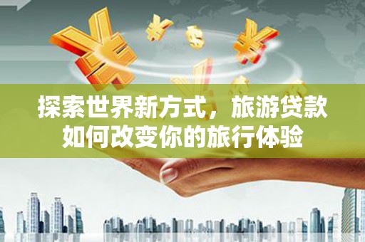 涿鹿探索世界新方式，旅游贷款如何改变你的旅行体验