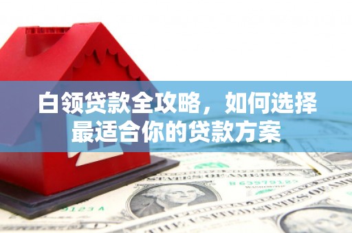 涿鹿白领贷款全攻略，如何选择最适合你的贷款方案